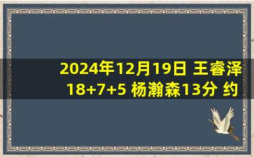 2024年12月19日 王睿泽18+7+5 杨瀚森13分 约瑟夫-杨27+9 青岛送福建10连败